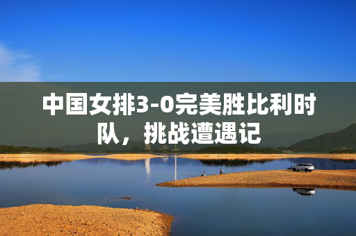 中国女排3-0完美胜比利时队，挑战遭遇记
