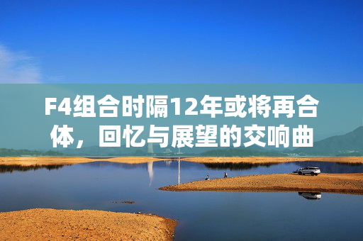 F4组合时隔12年或将再合体，回忆与展望的交响曲