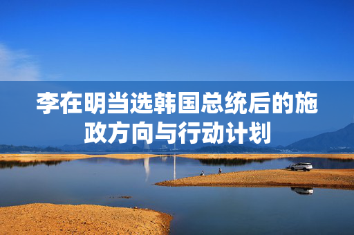 李在明当选韩国总统后的施政方向与行动计划