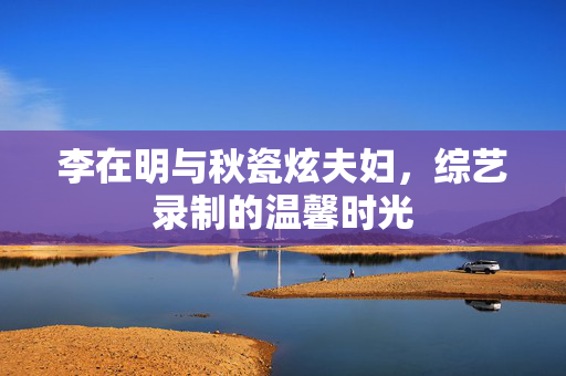 李在明与秋瓷炫夫妇，综艺录制的温馨时光