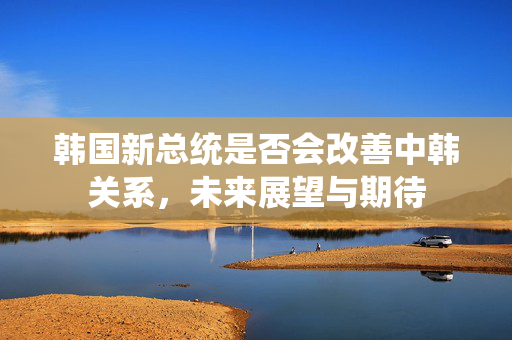 韩国新总统是否会改善中韩关系，未来展望与期待