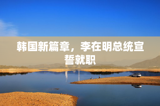 韩国新篇章，李在明总统宣誓就职