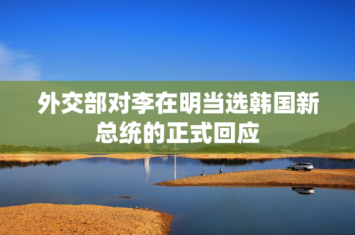 外交部对李在明当选韩国新总统的正式回应