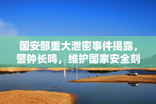 国安部重大泄密事件揭露，警钟长鸣，维护国家安全刻不容缓