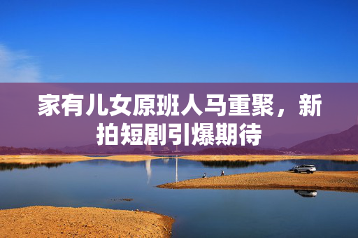 家有儿女原班人马重聚，新拍短剧引爆期待