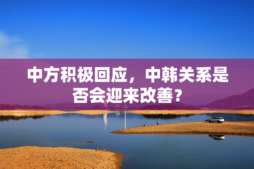 中方积极回应，中韩关系是否会迎来改善？
