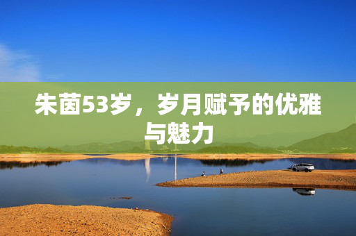 朱茵53岁，岁月赋予的优雅与魅力