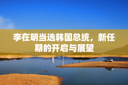 李在明当选韩国总统，新任期的开启与展望