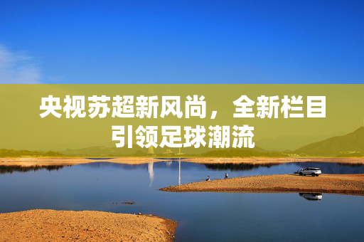 央视苏超新风尚，全新栏目引领足球潮流