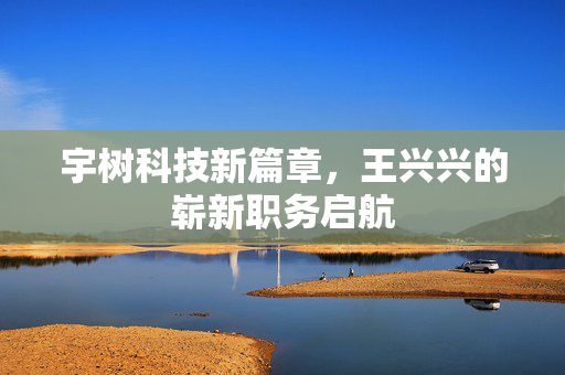 宇树科技新篇章，王兴兴的崭新职务启航