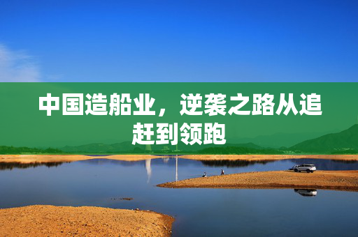 中国造船业，逆袭之路从追赶到领跑