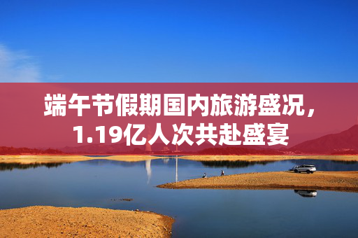 端午节假期国内旅游盛况，1.19亿人次共赴盛宴