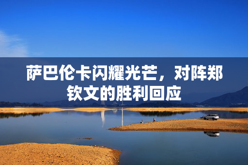 萨巴伦卡闪耀光芒，对阵郑钦文的胜利回应