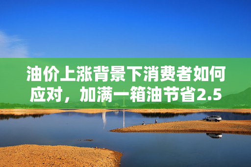 油价上涨背景下消费者如何应对，加满一箱油节省2.5元的方法