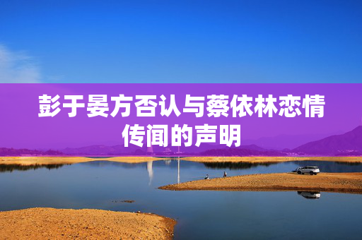 彭于晏方否认与蔡依林恋情传闻的声明