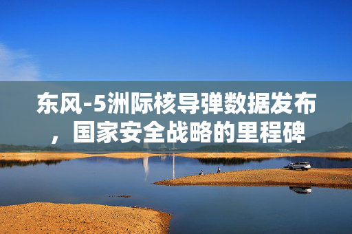 东风-5洲际核导弹数据发布，国家安全战略的里程碑