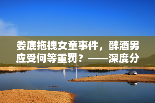 娄底拖拽女童事件，醉酒男应受何等重罚？——深度分析与法律探讨