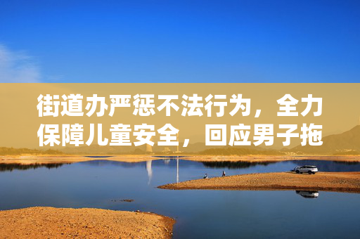街道办严惩不法行为，全力保障儿童安全，回应男子拖拽女童进小巷事件