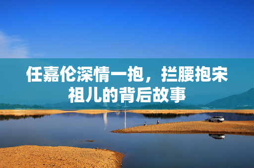 任嘉伦深情一抱，拦腰抱宋祖儿的背后故事