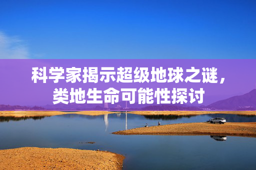 科学家揭示超级地球之谜，类地生命可能性探讨