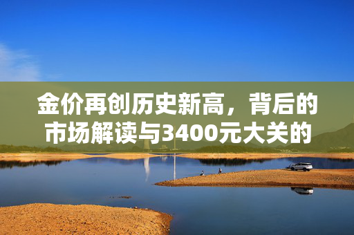 金价再创历史新高，背后的市场解读与3400元大关的突破