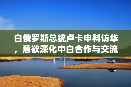 白俄罗斯总统卢卡申科访华，意欲深化中白合作与交流