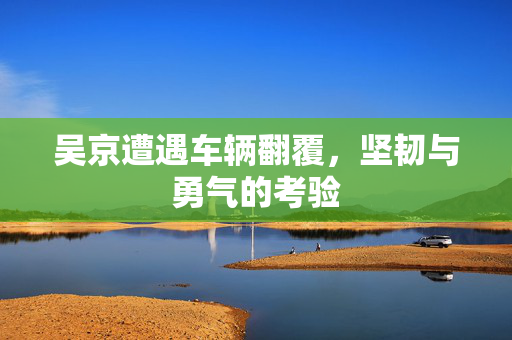 吴京遭遇车辆翻覆，坚韧与勇气的考验