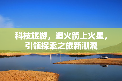 科技旅游，追火箭上火星，引领探索之旅新潮流