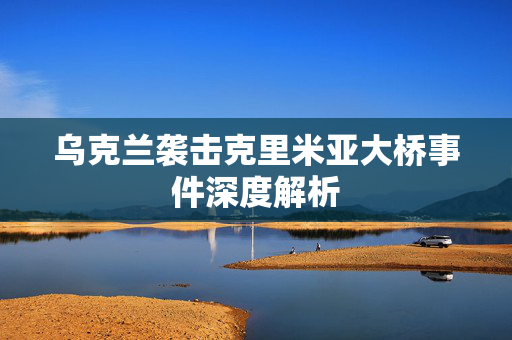 乌克兰袭击克里米亚大桥事件深度解析