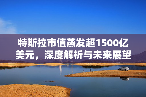 特斯拉市值蒸发超1500亿美元，深度解析与未来展望