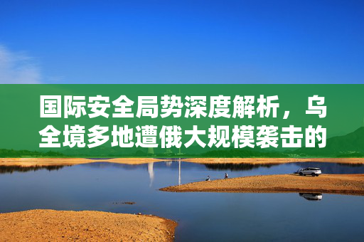 国际安全局势深度解析，乌全境多地遭俄大规模袭击的背后真相