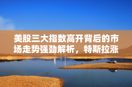 美股三大指数高开背后的市场走势强劲解析，特斯拉涨超4%的影响