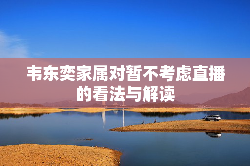 韦东奕家属对暂不考虑直播的看法与解读