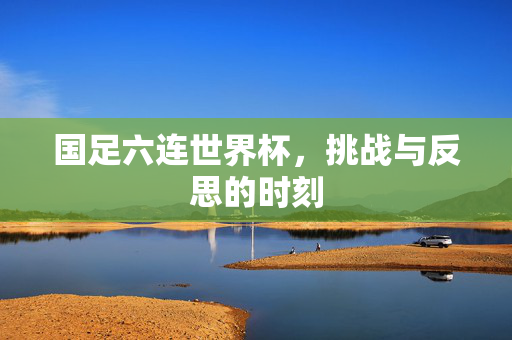 国足六连世界杯，挑战与反思的时刻