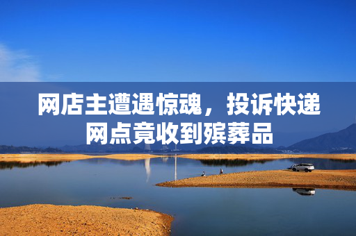 网店主遭遇惊魂，投诉快递网点竟收到殡葬品