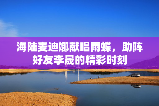 海陆麦迪娜献唱雨蝶，助阵好友李晟的精彩时刻