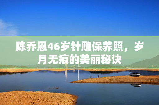 陈乔恩46岁针雕保养照，岁月无痕的美丽秘诀