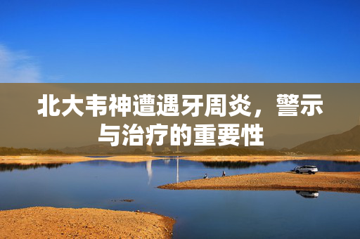 北大韦神遭遇牙周炎，警示与治疗的重要性