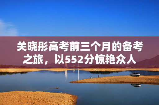 关晓彤高考前三个月的备考之旅，以552分惊艳众人