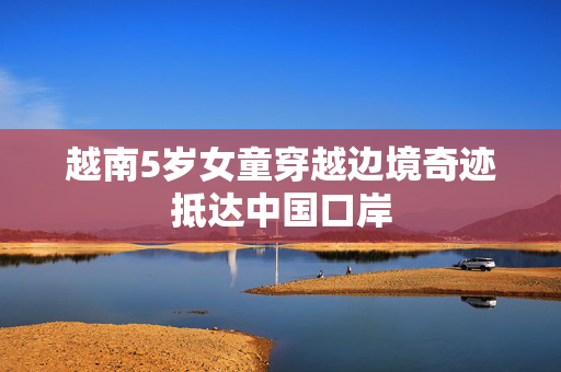 越南5岁女童穿越边境奇迹抵达中国口岸