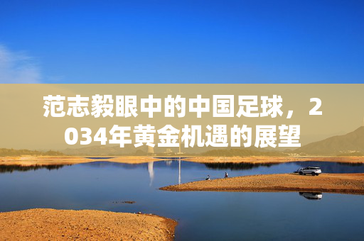 范志毅眼中的中国足球，2034年黄金机遇的展望