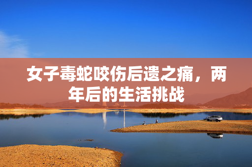 女子毒蛇咬伤后遗之痛，两年后的生活挑战