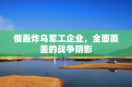 俄轰炸乌军工企业，全面覆盖的战争阴影