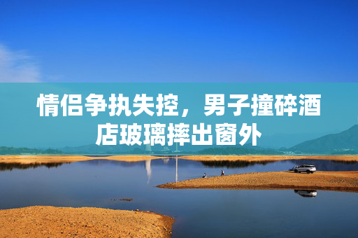 情侣争执失控，男子撞碎酒店玻璃摔出窗外