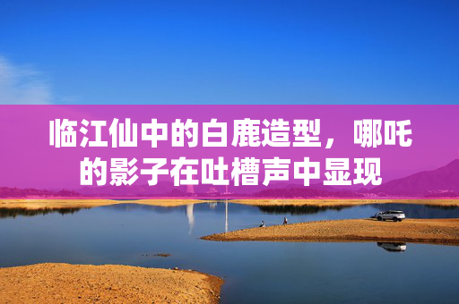 临江仙中的白鹿造型，哪吒的影子在吐槽声中显现