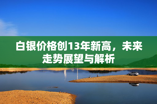 白银价格创13年新高，未来走势展望与解析