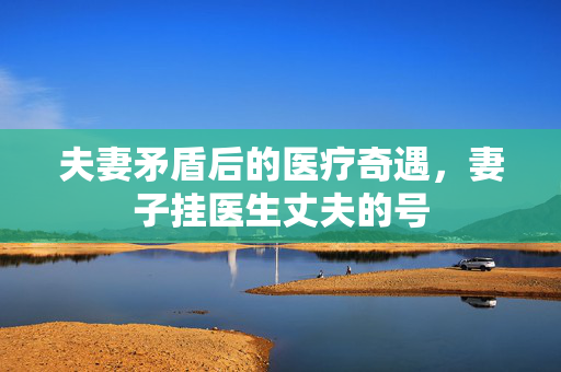 夫妻矛盾后的医疗奇遇，妻子挂医生丈夫的号