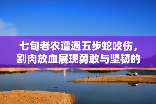 七旬老农遭遇五步蛇咬伤，割肉放血展现勇敢与坚韧的求生精神