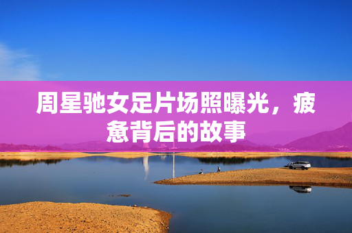 周星驰女足片场照曝光，疲惫背后的故事