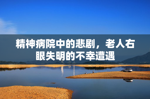 精神病院中的悲剧，老人右眼失明的不幸遭遇